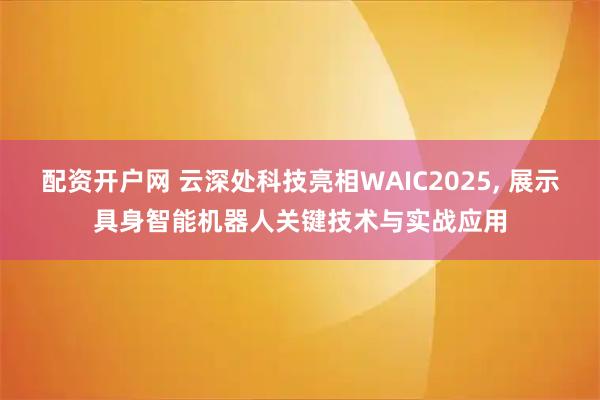 配资开户网 云深处科技亮相WAIC2025, 展示具身智能机器人关键技术与实战应用