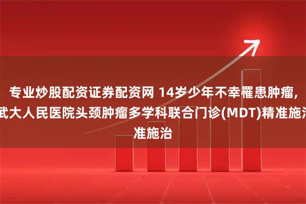 专业炒股配资证券配资网 14岁少年不幸罹患肿瘤, 武大人民医院头颈肿瘤多学科联合门诊(MDT)精准施治