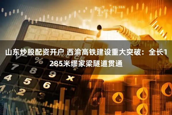 山东炒股配资开户 西渝高铁建设重大突破：全长1285米缪家梁隧道贯通