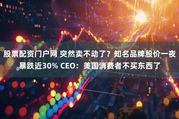 股票配资门户网 突然卖不动了？知名品牌股价一夜暴跌近30% CEO：美国消费者不买东西了