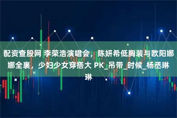 配资查股网 李荣浩演唱会，陈妍希低胸装与欧阳娜娜全裹，少妇少女穿搭大 PK_吊带_时候_杨丞琳