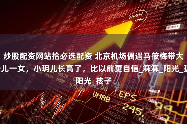 炒股配资网站拾必选配资 北京机场偶遇马筱梅带大S一儿一女，小玥儿长高了，比以前更自信_箖箖_阳光_孩子