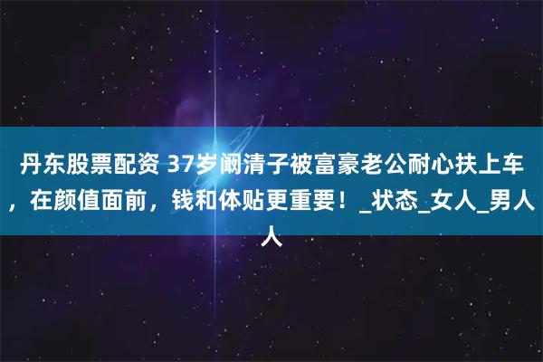 丹东股票配资 37岁阚清子被富豪老公耐心扶上车，在颜值面前，钱和体贴更重要！_状态_女人_男人