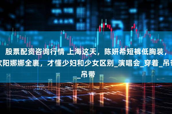 股票配资咨询行情 上海这天，陈妍希短裤低胸装，欧阳娜娜全裹，才懂少妇和少女区别_演唱会_穿着_吊带