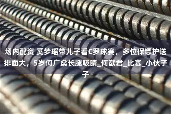 场内配资 奚梦瑶带儿子看C罗球赛，多位保镖护送排面大，5岁何广燊长腿吸睛_何猷君_比赛_小伙子