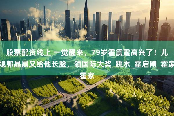 股票配资线上 一觉醒来，79岁霍震霆高兴了！儿媳郭晶晶又给他长脸，领国际大奖_跳水_霍启刚_霍家