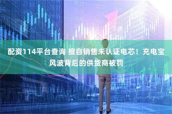 配资114平台查询 擅自销售未认证电芯！充电宝风波背后的供货商被罚