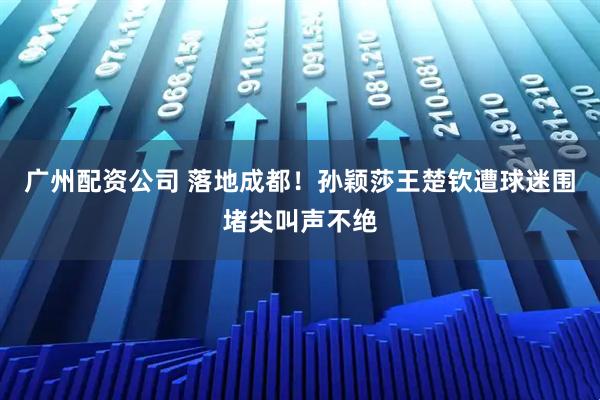 广州配资公司 落地成都！孙颖莎王楚钦遭球迷围堵尖叫声不绝